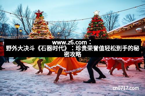 www.z6.com:野外大决斗《石器时代》:珍贵荣誉值轻松到手的秘密攻略